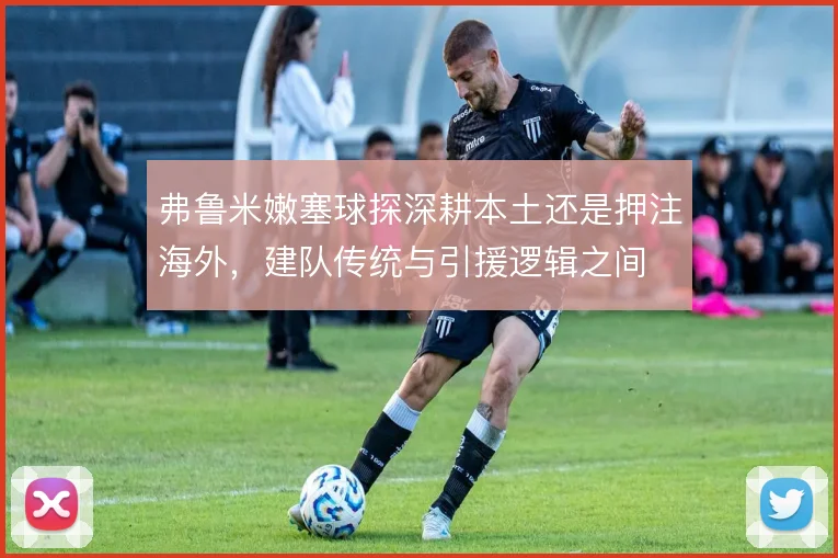 弗鲁米嫩塞球探深耕本土还是押注海外,建队传统与引援逻辑之间