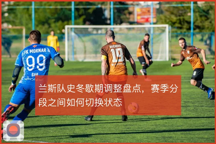 兰斯队史冬歇期调整盘点,赛季分段之间如何切换状态