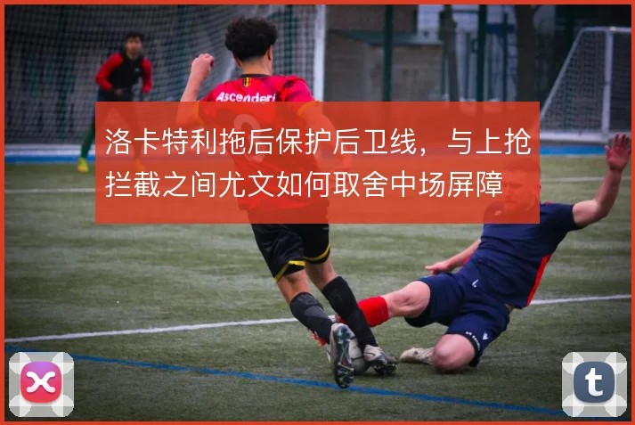 洛卡特利拖后保护后卫线，与上抢拦截之间尤文如何取舍中场屏障