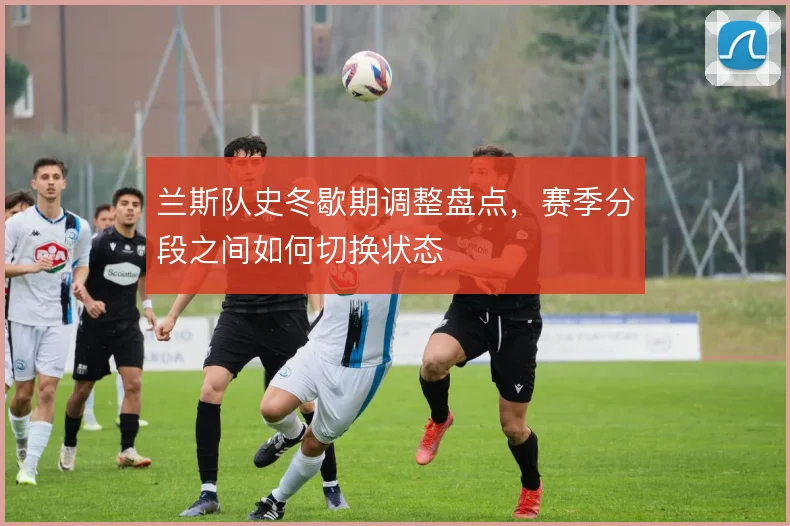 兰斯队史冬歇期调整盘点,赛季分段之间如何切换状态