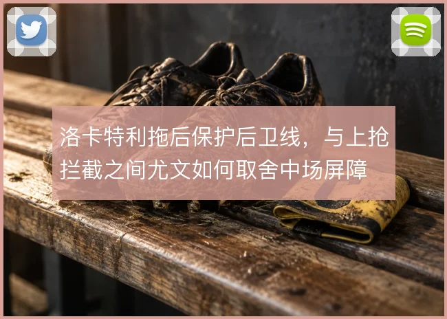 洛卡特利拖后保护后卫线，与上抢拦截之间尤文如何取舍中场屏障
