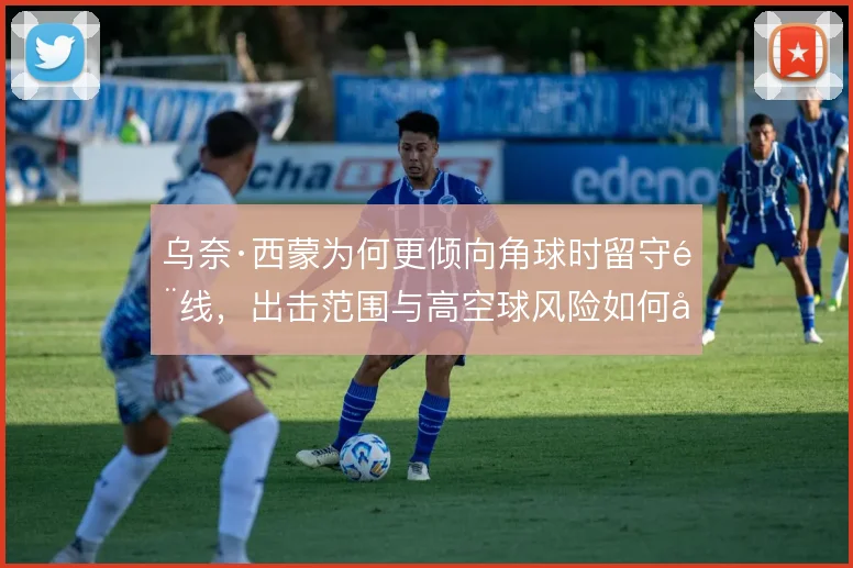 乌奈·西蒙为何更倾向角球时留守门线，出击范围与高空球风险如何取舍