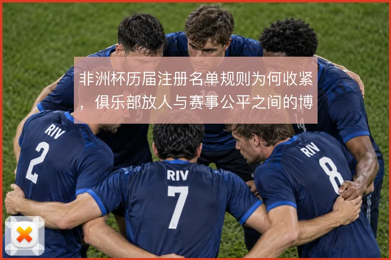 非洲杯历届注册名单规则为何收紧，俱乐部放人与赛事公平之间的博弈是主线