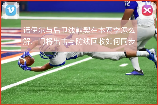 诺伊尔与后卫线默契在本赛季怎么解，门将出击与防线回收如何同步