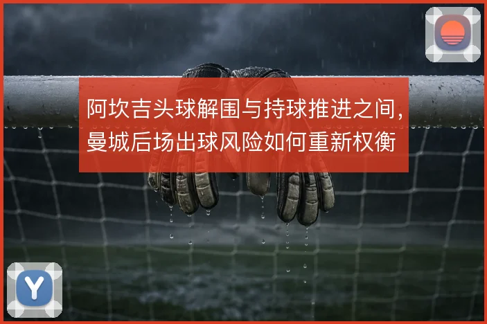 阿坎吉头球解围与持球推进之间,曼城后场出球风险如何重新权衡