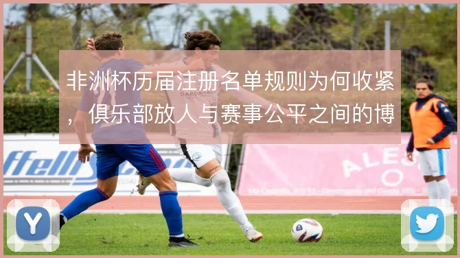 非洲杯历届注册名单规则为何收紧,俱乐部放人与赛事公平之间的博弈是主线