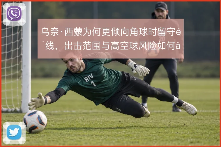 乌奈·西蒙为何更倾向角球时留守门线，出击范围与高空球风险如何取舍