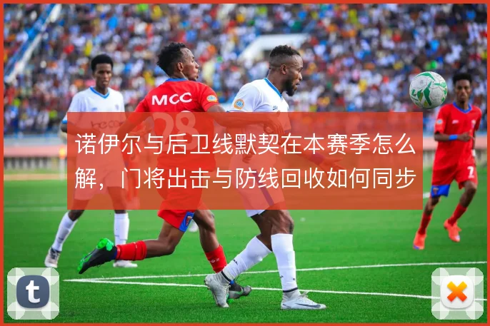 诺伊尔与后卫线默契在本赛季怎么解，门将出击与防线回收如何同步