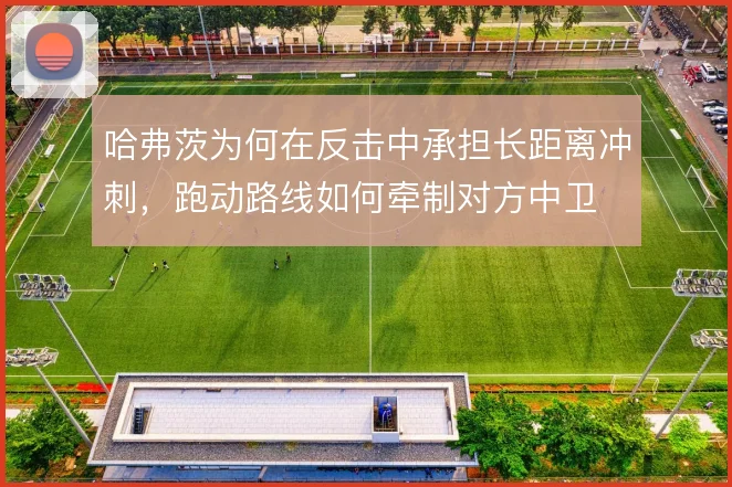 哈弗茨为何在反击中承担长距离冲刺，跑动路线如何牵制对方中卫