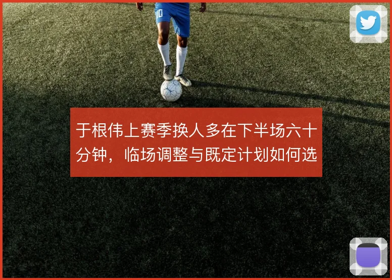 于根伟上赛季换人多在下半场六十分钟,临场调整与既定计划如何选