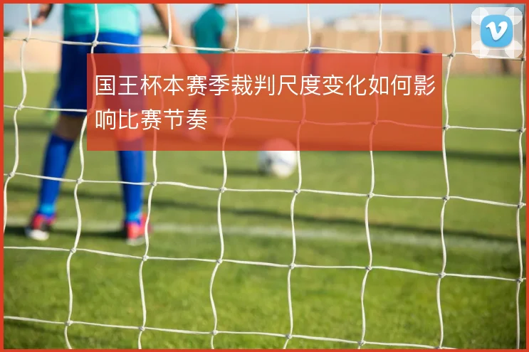 国王杯本赛季裁判尺度变化如何影响比赛节奏