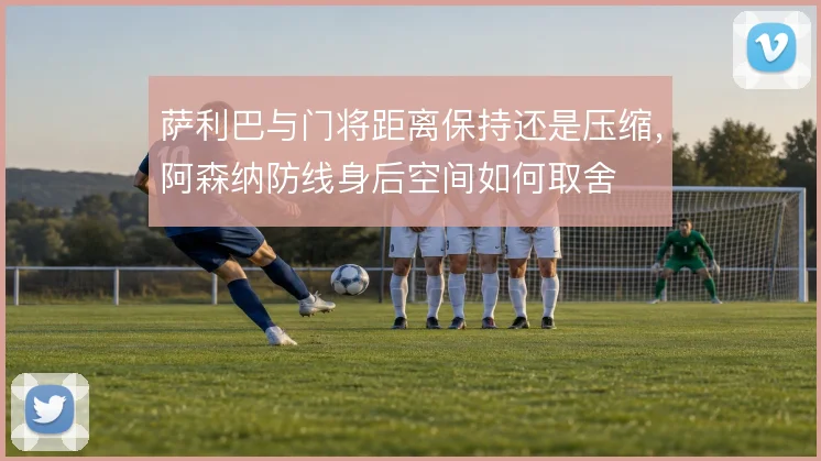 萨利巴与门将距离保持还是压缩，阿森纳防线身后空间如何取舍