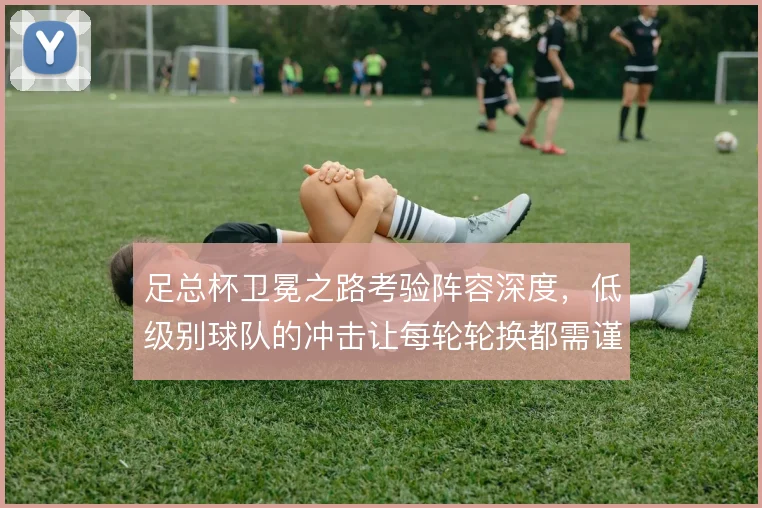足总杯卫冕之路考验阵容深度，低级别球队的冲击让每轮轮换都需谨慎
