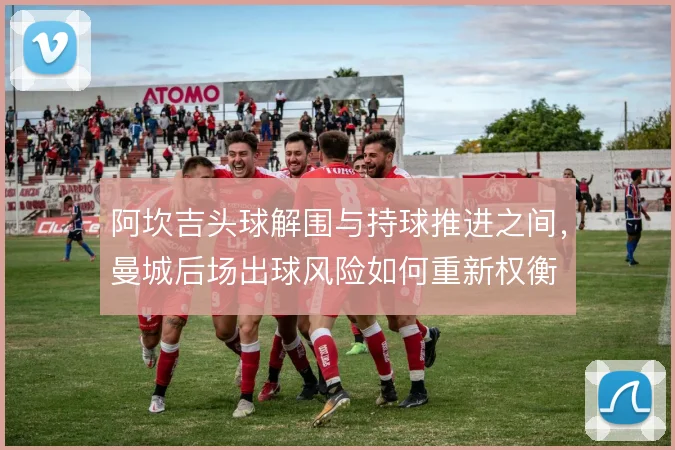 阿坎吉头球解围与持球推进之间，曼城后场出球风险如何重新权衡